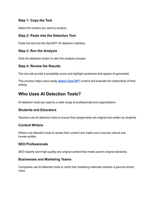 Step 1: Copy the Text
Select the content you want to analyze.
Step 2: Paste into the Detection Tool
Paste the text into the ZeroGPT AI detection interface.
Step 3: Run the Analysis
Click the detection button to start the analysis process.
Step 4: Review the Results
The tool will provide a probability score and highlight sentences that appear AI-generated.
This process helps users easily detect Chat GPT content and evaluate the authenticity of their
writing.
Who Uses AI Detection Tools?
AI detection tools are used by a wide range of professionals and organizations.
Students and Educators
Teachers use AI detection tools to ensure that assignments are original and written by students.
Content Writers
Writers use detection tools to review their content and make sure it sounds natural and
human-written.
SEO Professionals
SEO experts want high-quality and original content that meets search engine standards.
Businesses and Marketing Teams
Companies use AI detection tools to verify that marketing materials maintain a genuine brand
voice.
 