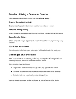 Benefits of Using a Content AI Detector
There are several advantages to using tools that detect AI writing.
Ensures Content Authenticity
Detection tools help confirm that content is original and written by a human.
Improves Writing Quality
Writers can identify sections that sound robotic and rewrite them with a more natural tone.
Saves Time for Editors
Editors can quickly analyze large amounts of content instead of manually reviewing every
sentence.
Builds Trust with Readers
Authentic content helps businesses and creators build credibility with their audiences.
Challenges of AI Detection
While AI detection tools are extremely useful, they are not perfect. AI writing models are
constantly improving, which can make detection more difficult.
Some common challenges include:
●​ AI-generated text that has been heavily edited may appear human-written.​
●​ Short text samples may not provide enough information for accurate detection.​
●​ Detection tools may occasionally produce false positives.​
Because of these limitations, AI detection should be used alongside human review.
 