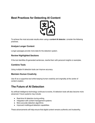 Best Practices for Detecting AI Content
To achieve the most accurate results when using a content AI detector, consider the following
practices.
Analyze Longer Content
Longer passages provide more data for the detection system.
Review Highlighted Sections
If the tool identifies AI-generated sentences, rewrite them with personal insights or examples.
Combine Tools
Using multiple AI detection tools can improve accuracy.
Maintain Human Creativity
Use AI as a supportive tool while keeping human creativity and originality at the center of
content creation.
The Future of AI Detection
As artificial intelligence technology continues to evolve, AI detection tools will also become more
advanced. Future systems may include:
●​ Real-time AI detection during writing
●​ Integration with content management systems
●​ More accurate detection algorithms
●​ Improved multilingual detection capabilities
These advancements will help ensure that digital content remains authentic and trustworthy.
 