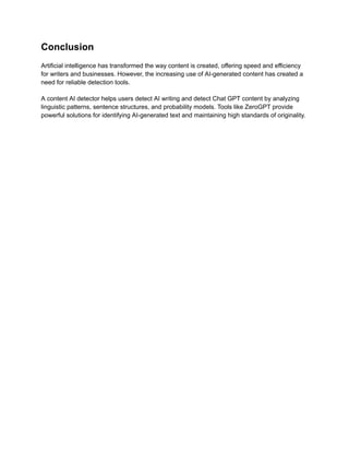 Conclusion
Artificial intelligence has transformed the way content is created, offering speed and efficiency
for writers and businesses. However, the increasing use of AI-generated content has created a
need for reliable detection tools.
A content AI detector helps users detect AI writing and detect Chat GPT content by analyzing
linguistic patterns, sentence structures, and probability models. Tools like ZeroGPT provide
powerful solutions for identifying AI-generated text and maintaining high standards of originality.
 