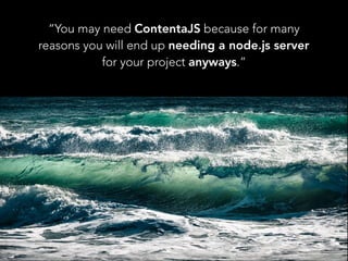 “You may need ContentaJS because for many
reasons you will end up needing a node.js server
for your project anyways.”
