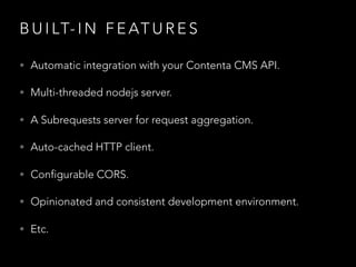 B U I LT- I N F E AT U R E S
• Automatic integration with your Contenta CMS API.
• Multi-threaded nodejs server.
• A Subrequests server for request aggregation.
• Auto-cached HTTP client.
• Configurable CORS.
• Opinionated and consistent development environment.
• Etc.