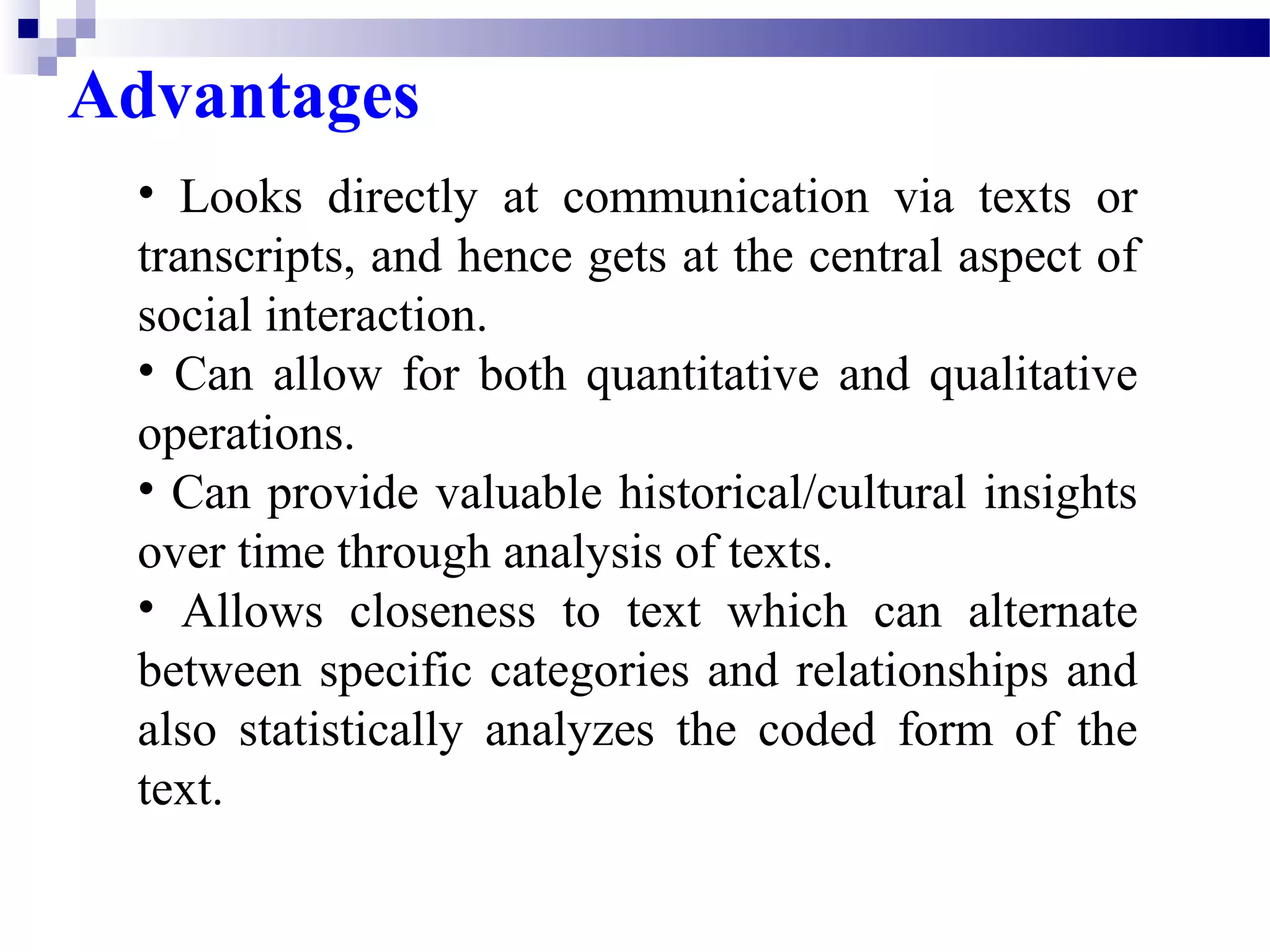 Advantages 
• Looks directly at communication via texts or 
transcripts, and hence gets at the central aspect of 
social interaction. 
• Can allow for both quantitative and qualitative 
operations. 
• Can provide valuable historical/cultural insights 
over time through analysis of texts. 
• Allows closeness to text which can alternate 
between specific categories and relationships and 
also statistically analyzes the coded form of the 
text. 
 