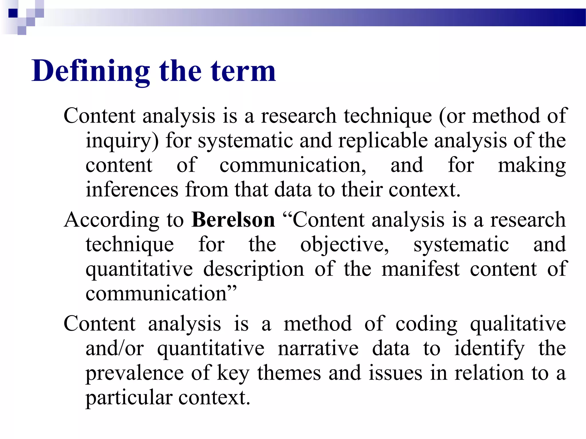 Defining the term 
Content analysis is a research technique (or method of 
inquiry) for systematic and replicable analysis of the 
content of communication, and for making 
inferences from that data to their context. 
According to Berelson “Content analysis is a research 
technique for the objective, systematic and 
quantitative description of the manifest content of 
communication” 
Content analysis is a method of coding qualitative 
and/or quantitative narrative data to identify the 
prevalence of key themes and issues in relation to a 
particular context. 
 