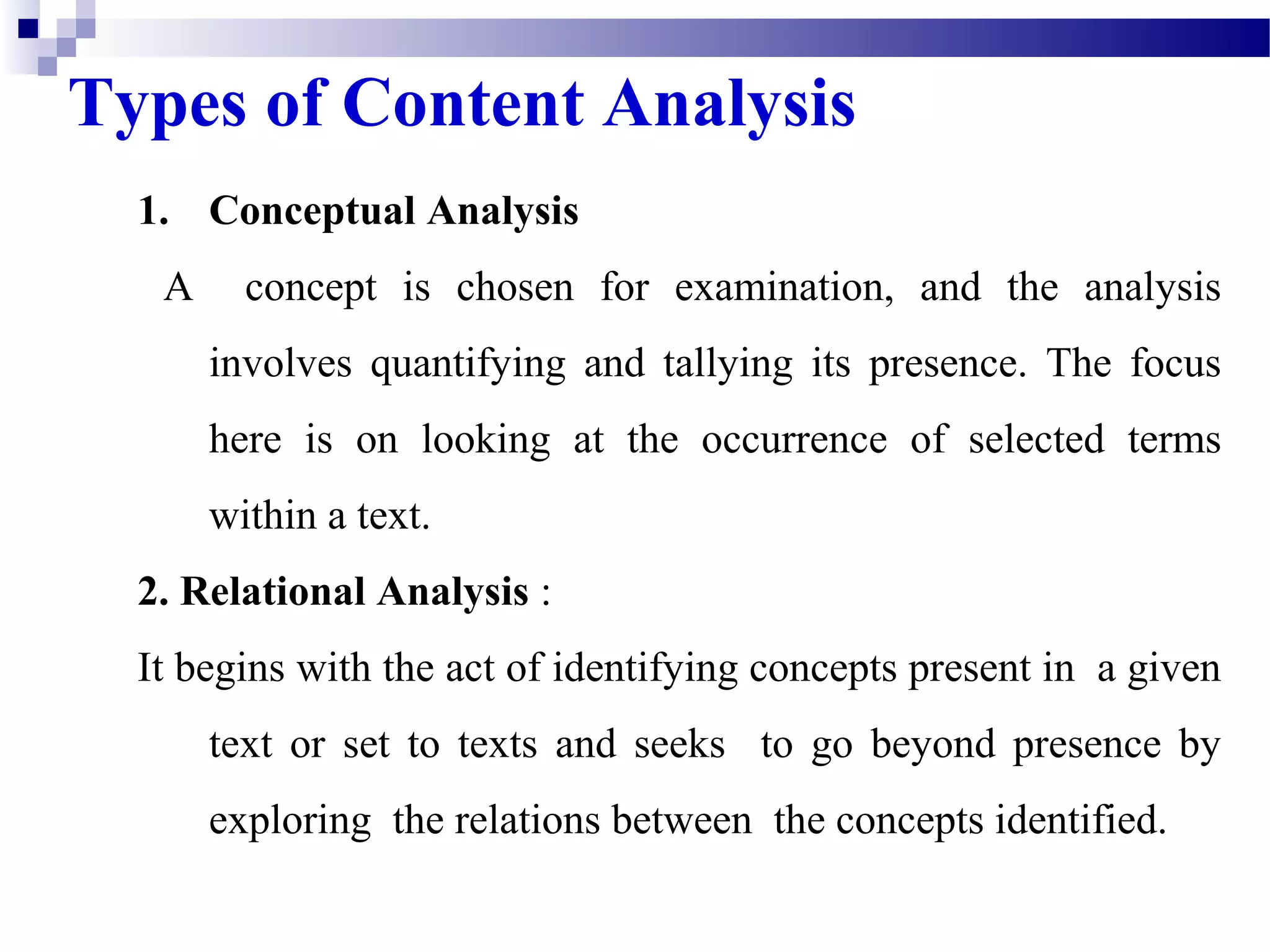 Types of Content Analysis 
1. Conceptual Analysis 
A concept is chosen for examination, and the analysis 
involves quantifying and tallying its presence. The focus 
here is on looking at the occurrence of selected terms 
within a text. 
2. Relational Analysis : 
It begins with the act of identifying concepts present in a given 
text or set to texts and seeks to go beyond presence by 
exploring the relations between the concepts identified. 
 