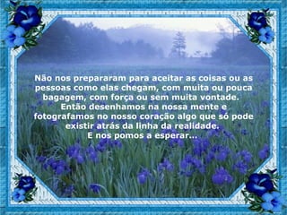 Não nos prepararam para aceitar as coisas ou as
pessoas como elas chegam, com muita ou pouca
  bagagem, com força ou sem muita vontade.
      Então desenhamos na nossa mente e
fotografamos no nosso coração algo que só pode
       existir atrás da linha da realidade.
            E nos pomos a esperar...
 