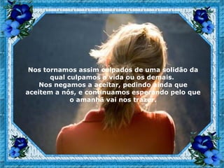 Nos tornamos assim culpados de uma solidão da
       qual culpamos a vida ou os demais.
    Nos negamos a aceitar, pedindo ainda que
aceitem a nós, e continuamos esperando pelo que
             o amanhã vai nos trazer.
 