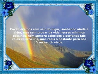 Envelhecemos sem sair do lugar, sonhando ainda e
  além, mas sem provar da vida nesses mínimos
 detalhes, nem sempre coloridos e perfeitos tais
 raios de arco-íris, mas reais o bastante para nos
                 fazer sentir vivos.
 