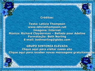 Créditos:

             Texto: Letícia Thompson
            www.leticiathompson.net
                Imagens: Internet
Música: Richard Clayderman – Ballade pour Adeline
            Formatação: Beth Norling
          E-mail: bethnorling@globo.com

            GRUPO SINTONIA ELEVADA
         Clique aqui para visitar nosso site
Clique aqui para receber novas mensagens gratuitamente
 