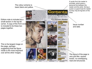 A quote from the reader is
                                            provided, which gives a
                  The colour scheme is      personal link between the
                  basic black and yellow.   reader and the artist. Giving a
                                            quote is a good hook for reader
                                            as they may be big fans of the
                                            artist.



Editors note is included as a
small section in the top let
corner. A copy of the front cover                Issue number
is included to tie these two                     and date.
pages together.




This is the largest image on
the page, perhaps
suggesting that the figure
inside is the most important
over all the other images.
                                            The layout of the page is
                                            very grid like, square
                                            boxes, no overlapping,
                                            neat and structured.
 
