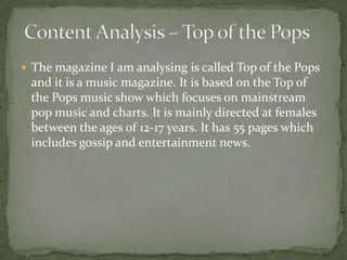  The magazine I am analysing is called Top of the Pops
 and it is a music magazine. It is based on the Top of
 the Pops music show which focuses on mainstream
 pop music and charts. It is mainly directed at females
 between the ages of 12-17 years. It has 55 pages which
 includes gossip and entertainment news.
 