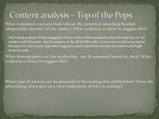 What comments can you make about the potential spending bracket
(disposable income) of the reader? What evidence is there to suggest this?

 After deep analysis of this magazine I have come to the conclusion that the majority of the
 readers will fall under the D category of the JICNARS scale. I have come to this conclusion
 because it is isn’t a very expensive magazine and it advertises simple necessities and high
 street brands.
What demographics of the readership can be assumed based on data? What
evidence is there to suggest this?




What type of person can be assumed to be reading this publication? Does the
advertising alone give us a clear indication of who is reading?
 