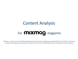 Content Analysis
For

magazine

Mixmag is a dance music and clubbing magazine primarily aimed at outgoing, young adults both male and female. They tend
to have many listings for upcoming events which they themselves will probably review and talk about in their magazine.

 