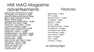 MIX MAG Magazine
advertisements
Gods Kitchen-Performance-1page
The Big Reunion- festival- 2 page
project fridays-performance-1page
gate crasher-party/club-2page
Blame- Album-1page
Samsung phone ad-product - 1page
left field- tour dates-1 page
Annie mac - tour dates - 1 page
supreme- clothing- 1 page
electric city- preformance-1 page
under world - Album- 1 page
hed karich - album - 1 page
pendimondium - tour dates- 1page
smoking jackets - clothing - 7 page
coccon - club - 1page
head phones - 2page
kissy sin city- tour dates -1 page
Goos greet - party- 2page
cassett Jam - album - 1/4
Kano- tour dates -1/4
red bull - drink - 1/4
1 love techno - 1/4

Features

Night People - 2 Pages
VIP - 12 pages
Hello My name is - 2 pages
The Big Gig - 2 pages
Big tunes - 1 page
The 12 - 1 page
Mix Mag promotion - 2 pages
The gratest DJ - 10 pages
The longesst rave- 3Pages
Disco damage - 3 pages
Lost in Space - 3 pages
Tunes - 15 pages
Tech - 3 pages
In the box - 2 pages

12 Listening Pages

 