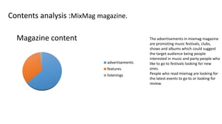 Contents analysis :MixMag magazine.
Magazine content
advertisements
features
listenings

The advertisements in mixmag magazine
are promoting music festivals, clubs,
shows and albums which could suggest
the target audience being people
interested in music and party people who
like to go to festivals looking for new
ones.
People who read mixmag are looking for
the latest events to go to or looking for
review.

 