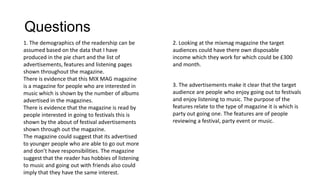 Questions
1. The demographics of the readership can be
assumed based on the data that I have
produced in the pie chart and the list of
advertisements, features and listening pages
shown throughout the magazine.
There is evidence that this MIX MAG magazine
is a magazine for people who are interested in
music which is shown by the number of albums
advertised in the magazines.
There is evidence that the magazine is read by
people interested in going to festivals this is
shown by the about of festival advertisements
shown through out the magazine.
The magazine could suggest that its advertised
to younger people who are able to go out more
and don’t have responsibilities. The magazine
suggest that the reader has hobbies of listening
to music and going out with friends also could
imply that they have the same interest.

2. Looking at the mixmag magazine the target
audiences could have there own disposable
income which they work for which could be £300
and month.
3. The advertisements make it clear that the target
audience are people who enjoy going out to festivals
and enjoy listening to music. The purpose of the
features relate to the type of magazine it is which is
party out going one. The features are of people
reviewing a festival, party event or music.

 