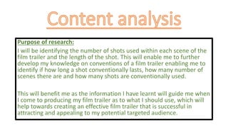 Purpose of research:
I will be identifying the number of shots used within each scene of the
film trailer and the length of the shot. This will enable me to further
develop my knowledge on conventions of a film trailer enabling me to
identify if how long a shot conventionally lasts, how many number of
scenes there are and how many shots are conventionally used.
This will benefit me as the information I have learnt will guide me when
I come to producing my film trailer as to what I should use, which will
help towards creating an effective film trailer that is successful in
attracting and appealing to my potential targeted audience.
 