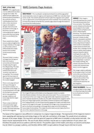 NME Contents Page Analysis
MASTHEAD – The masthead is randomlydistributedaroundthe page which
could represent a sense of urgencyandimportance of NME that is directlyshown
to the reader. The random placement almost makes the magazine seemupbeat
and it is against the conventional placement of the masthead. Thiscouldbe a way
to make the audience remember the contents page andencourage the reader to
repurchase the media product.
IMAGE– The image is
colourful and there are a lot of
focusedcharacteristics from
mise-en-scene. The clothing
seems relevant andtrendyand
wouldappeal to the reader
todayin terms of fashionand
trend, influencingthe
behaviour. This would create a
connectionwiththe reader
because it relates to what
they’re interestedin and their
values. There is a use of two
shots, long shot andmedium
shot inorder to diversifythe
models demonstratedto the
reader. One is looking in to the
camera andthe other looking
awayto showthe style of
clothingto the reader. The
setting, with just a blue wall,
contrasts well withthe intense
reds andyellows insome of
the models clothing. This
creates a focalpoint for the
reader andinstantlydraws
them in to the magazine.
The image is able to addbody
to the page so that it isn’t dull,
and sothe use of colours and
two shot adds a dramatic
layout to the content. This
engages the viewer and
influences the waytheysee
the magazine.
TEXT, STYLE AND
FONTS – This page focuses
a lot on different fonts which
engages the reader. The
different fonts applyto the
different artists presentedin
the contents sothat it
individualises themfrom
other artists, but alsoto
engross the reader in
designs, font colour and
placement onthe page. It
becomes a lot more
interesting for the reader to
view rather thanjust listing
them on one third of the
page.
There seems to be a 3 grid
columnstyle to heightenthe
imagesintensityon the page
as well as text sothat it
differentiates this media
product from another
conventionalcontents
layout.
The word ‘Hello’ is made a
lot larger thanthe typical
text, and creates a
connectionwiththe reader
straight awaythrougha
friendlygreeting. This style
of language seems more
adverse thanthe usual
‘contents’ and links to a
relaxedfeel. This contrasts
against the busylayout of
the magazine, but still keeps
the reader engaged.
There is not a typical list of
writingon the page to
present the contents, it is
overlaidon to the image. It is
almost presented inthe style
of a festival line upposter
which mayappeal to a
younger audience and
encourage whothe target
audience is.
There is also aneditorial
note/article which again
encouragesa link withthe
reader andalmost welcomes
them to the magazine.
The image ofDrake andthe black surrounding space creates a complete
diversification between the house style and camera work. Thisis a closeup shot in
comparisonto the main image onthe page whichadds importance towards this
artist. However despite the smaller size, this adds intensityto the magazine rather
than just usinga larger picture, and creates a balance of layout onthe magazine.
Him looking directlyinto the camera directlyengagesthe reader andmakes them
aware of hisimage onthe page. The editing of the image is also unconventional as
well as the blacksurroundings onthe page which steps out of the traditional
house style of redandblue. This makes the artist stand out andimplies that he is
one of the important features onthe page.
PAGE NUMBERS- The use
of page number onthe image
in a black box helps the reader
to clarifywhere to findthis
information.
The layout of the magazine is very different in comparison to a typical magazinedesign. The organisation of the magazine makes it
more appealing with placing two contrasting images at the right side and bottom of the page. This would attract an audience
because of the unique design. This may link in with the genreof magazine as NME seem to establish an alternative rock style - the
layout may be representative of this. The use of reds, blacks and blues may be seen as a typical selection of rock colours and
therefore this would attract an audience with this interest. The youthful aspect of the models and a focus on concerts and fashion
may be linked to a younger audience, and therefore defines NME’s target audience through layout and mise-en-scene.
 