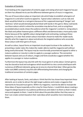 Evaluation of Contents
Fromlooking at the organisation of contents pages and seeing what each magazine has put
on them has allowed me to see the difference between genres of music in magazines.
The use of housecolours plays an important role which helps to establish what genre of
magazine it is and who it wants to appeal to. Typical colour selections such as reds and
black would be linked to a rock genre becauseof the supposed meaning of ‘danger’ and
‘darkness’ which would stereotypically belinked with bands in this genre. Many rock bands
use these colours which is wherethe association may derive from, and so using these
associated colours easily shows theaudience what the magazine’s content is. Using colours
like black and yellow however gives a different effect and demonstrates a more party style
theme becauseof the nightlife colours being bright and contrasting. Looking at these
magazines, it is clear that certain colours havebeen chosen to make the reader easily
identify what the magazine is about and attracts the targeted audience who associates
these colours with their genre of music.
As well as colour, layout forms an important visualaspect to draw in the audience. By
presenting a neater style, this makes the reader able to read the magazinewell without
being overly distracted. The layout may be moreformally presented and appeal to either a
mature audience or messily in order to apply to a younger audience. The connection
between layouts and use of colours, images and fonts would also suggestwhether this
applies to a younger or mature audience.
Furthermorethe layout may also link with the music genre it writes about. Certain genres
may be classed as loud and outrageous which would link to a less constructed layoutwith
numerous of different elements going out at once to channel that ideal. Other genres like
indie-rock (NME contents) may link with differentiating themselves and changing the
traditional conventions of contents pages.
After looking at layouts, fonts, and colours I think that this has shown how important these
elements are in order to attract the right target audience and create a magazine that
represents its focused music genre. Within my magazine, I wantto be able to incorporate
these ideas of layout especially as this is key for these factors. I could think about creating a
magazine design based on my audience preferences and relate it to them so that it makes
senseand appeals to them. I need to think about the possibleclothes that they wear so
that I can create content based on their style ideas which would be more interesting to
them.
 