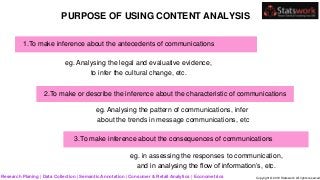 PURPOSE OF USING CONTENT ANALYSIS
1.To make inference about the antecedents of communications
eg. Analysing the legal and evaluative evidence,
to infer the cultural change, etc.
eg. Analysing the pattern of communications, infer
about the trends in message communications, etc
3.To make inference about the consequences of communications
eg. in assessing the responses to communication,
and in analysing the flow of information’s, etc.
2.To make or describe the inference about the characteristic of communications
Research Planing | Data Collection | Semantic Annotation | Consumer & Retail Analytics | Econometrics Copyright © 2019 Statswork. All rights reserved
 