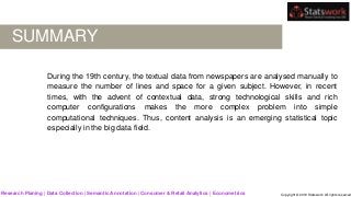 SUMMARY
During the 19th century, the textual data from newspapers are analysed manually to
measure the number of lines and space for a given subject. However, in recent
times, with the advent of contextual data, strong technological skills and rich
computer configurations makes the more complex problem into simple
computational techniques. Thus, content analysis is an emerging statistical topic
especially in the big data field.
Research Planing | Data Collection | Semantic Annotation | Consumer & Retail Analytics | Econometrics Copyright © 2019 Statswork. All rights reserved
 