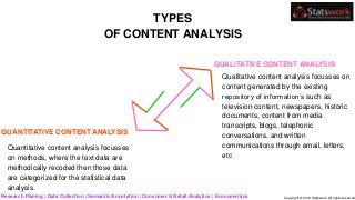 TYPES
OF CONTENT ANALYSIS
Research Planing | Data Collection | Semantic Annotation | Consumer & Retail Analytics | Econometrics Copyright © 2019 Statswork. All rights reserved
QUANTITATIVE CONTENT ANALYSIS
Quantitative content analysis focusses
on methods, where the text data are
methodically recoded then those data
are categorized for the statistical data
analysis.
QUALITATIVE CONTENT ANALYSIS
Qualitative content analysis focusses on
content generated by the existing
repository of information’s such as
television content, newspapers, historic
documents, content from media
transcripts, blogs, telephonic
conversations, and written
communications through email, letters,
etc
 