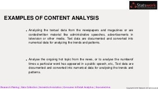 EXAMPLES OF CONTENT ANALYSIS
Analyzing the textual data from the newspapers and magazines or are
corded/written material like administrative speeches, advertisements in
television or other media. Text data are documented and converted into
numerical data for analyzing the trends and patterns.
Analyse the ongoing hot topic from the news, or to analyse the numberof
times a particular word has appeared in a public speech, etc., Text data are
documented and converted into numerical data for analysing the trends and
patterns.
Research Planing | Data Collection | Semantic Annotation | Consumer & Retail Analytics | Econometrics Copyright © 2019 Statswork. All rights reserved
 