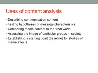 Uses of content analysis
• Describing communication content
• Testing hypotheses of message characteristics
• Comparing media content to the “real world”
• Assessing the image of particular groups in society
• Establishing a starting point (baseline) for studies of
media effects
 