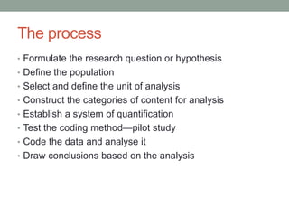 The process
• Formulate the research question or hypothesis
• Define the population
• Select and define the unit of analysis
• Construct the categories of content for analysis
• Establish a system of quantification
• Test the coding method—pilot study
• Code the data and analyse it
• Draw conclusions based on the analysis
 