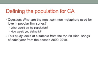 Defining the population for CA
• Question: What are the most common metaphors used for
love in popular film songs?
• What would be the population?
• How would you define it?
• This study looks at a sample from the top 20 Hindi songs
of each year from the decade 2000-2010.
 