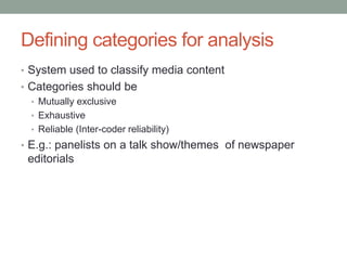 Defining categories for analysis
• System used to classify media content
• Categories should be
• Mutually exclusive
• Exhaustive
• Reliable (Inter-coder reliability)
• E.g.: panelists on a talk show/themes of newspaper
editorials
 