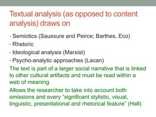 Textual analysis (as opposed to content
analysis) draws on
• Semiotics (Saussure and Peirce; Barthes, Eco)
• Rhetoric
• Ideological analysis (Marxist)
• Psycho-analytic approaches (Lacan)
The text is part of a larger social narrative that is linked
to other cultural artifacts and must be read within a
web of meaning
Allows the researcher to take into account both
omissions and every “significant stylistic, visual,
linguistic, presentational and rhetorical feature” (Hall)
 