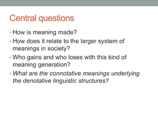 Central questions
• How is meaning made?
• How does it relate to the larger system of
meanings in society?
• Who gains and who loses with this kind of
meaning generation?
• What are the connotative meanings underlying
the denotative linguistic structures?
 