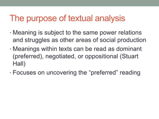 The purpose of textual analysis
• Meaning is subject to the same power relations
and struggles as other areas of social production
• Meanings within texts can be read as dominant
(preferred), negotiated, or oppositional (Stuart
Hall)
• Focuses on uncovering the “preferred” reading
 