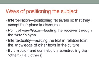 Ways of positioning the subject
• Interpellation—positioning receivers so that they
accept their place in discourse
• Point of view/Gaze—leading the receiver through
the writer’s eyes
• Intertextuality—reading the text in relation to/in
the knowledge of other texts in the culture
• By omission and commission, constructing the
“other” (Hall, others)
 