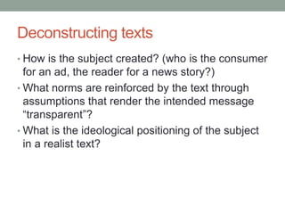 Deconstructing texts
• How is the subject created? (who is the consumer
for an ad, the reader for a news story?)
• What norms are reinforced by the text through
assumptions that render the intended message
“transparent”?
• What is the ideological positioning of the subject
in a realist text?
 