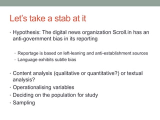 Let’s take a stab at it
• Hypothesis: The digital news organization Scroll.in has an
anti-government bias in its reporting
• Reportage is based on left-leaning and anti-establishment sources
• Language exhibits subtle bias
• Content analysis (qualitative or quantitative?) or textual
analysis?
• Operationalising variables
• Deciding on the population for study
• Sampling
 