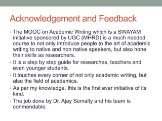 Acknowledgement and Feedback
• The MOOC on Academic Writing which is a SWAYAM
initiative sponsored by UGC (MHRD) is a much needed
course to not only introduce people to the art of academic
writing to native and non native speakers, but also hone
their skills as researchers.
• It is a step by step guide for researches, teachers and
even younger students.
• It touches every corner of not only academic writing, but
also the field of academics.
• As per my knowledge, this is the first ever initiative of its
kind.
• The job done by Dr. Ajay Semalty and his team is
conmendable.
 