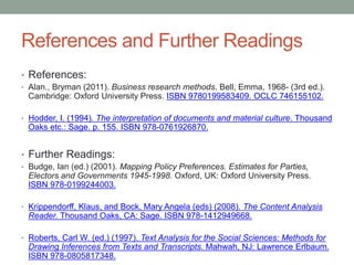 References and Further Readings
• References:
• Alan., Bryman (2011). Business research methods. Bell, Emma, 1968- (3rd ed.).
Cambridge: Oxford University Press. ISBN 9780199583409. OCLC 746155102.
• Hodder, I. (1994). The interpretation of documents and material culture. Thousand
Oaks etc.: Sage. p. 155. ISBN 978-0761926870.
• Further Readings:
• Budge, Ian (ed.) (2001). Mapping Policy Preferences. Estimates for Parties,
Electors and Governments 1945-1998. Oxford, UK: Oxford University Press.
ISBN 978-0199244003.
• Krippendorff, Klaus, and Bock, Mary Angela (eds) (2008). The Content Analysis
Reader. Thousand Oaks, CA: Sage. ISBN 978-1412949668.
• Roberts, Carl W. (ed.) (1997). Text Analysis for the Social Sciences: Methods for
Drawing Inferences from Texts and Transcripts. Mahwah, NJ: Lawrence Erlbaum.
ISBN 978-0805817348.
 