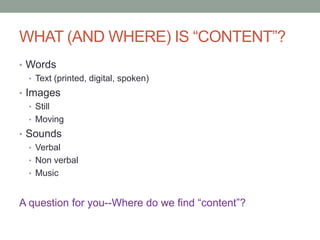 WHAT (AND WHERE) IS “CONTENT”?
• Words
• Text (printed, digital, spoken)
• Images
• Still
• Moving
• Sounds
• Verbal
• Non verbal
• Music
A question for you--Where do we find “content”?
 