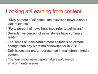 Looking at/Learning from content
• “Sixty percent of all prime time television news is about
violent events”
• “Forty percent of news headlines refer to politicians”
• Seventy five percent of news stories have summary
leads.”
• The Times of India carried more editorials on climate
change than any other major newspaper in 2011.”
• Dalit issues are under-represented in mainstream media
content
• The four major newspapers take a soft line on
environmental issues
 
