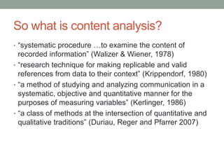 So what is content analysis?
• “systematic procedure …to examine the content of
recorded information” (Walizer & Wiener, 1978)
• “research technique for making replicable and valid
references from data to their context” (Krippendorf, 1980)
• “a method of studying and analyzing communication in a
systematic, objective and quantitative manner for the
purposes of measuring variables” (Kerlinger, 1986)
• “a class of methods at the intersection of quantitative and
qualitative traditions” (Duriau, Reger and Pfarrer 2007)
 
