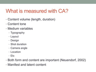 What is measured with CA?
• Content volume (length, duration)
• Content tone
• Medium variables
• Typography
• Layout
• Design
• Shot duration
• Camera angle
• Location
• Etc
• Both form and content are important (Neuendorf, 2002)
• Manifest and latent content
 