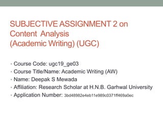 SUBJECTIVE ASSIGNMENT 2 on
Content Analysis
(Academic Writing) (UGC)
• Course Code: ugc19_ge03
• Course Title/Name: Academic Writing (AW)
• Name: Deepak S Mewada
• Affiliation: Research Scholar at H.N.B. Garhwal University
• Application Number: 3bd48982e4eb11e989c0371ff469a0ec
 