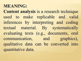 MEANING:
Content analysis is a research technique
used to make replicable and valid
inferences by interpreting and coding
textual material. By systematically
evaluating texts (e.g., documents, oral
communication, and graphics),
qualitative data can be converted into
quantitative data.