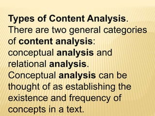 Types of Content Analysis.
There are two general categories
of content analysis:
conceptual analysis and
relational analysis.
Conceptual analysis can be
thought of as establishing the
existence and frequency of
concepts in a text.