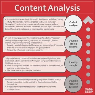 Content Analysis
• Interested in the results of this study? See Naoroz and Cleary’s 2019
study “News media framing of police-body worn cameras”
Strengths: Examines how problems are framed, understood and
attended to; identifies attitudes and beliefs about a topic; cost-effective,
time efficient, and makes use of existing public opinion data
1st code by newspaper and for overall tone of the article. 2nd code for
media framing through existing measures, such as conflict, human
interest, responsibility, morality and economics
• Provides a detailed account of how you are going to ’comb’ through
the data and the various steps you are going to take
• Frequently influenced by previous research
Using 5 of the most circulated Canadian newspapers (digital and print)
examine all articles from the last three years using search terms ’police
AND body camera’
• Uses existing data sources, such as newspapers or online forums, to
examine research question
• The more narrow your sample, the better
How does news media frame police use of body-worn cameras (BWC)?
• Research question can be qualitative (textual) or quantitative
(numerical)
• Helps determine content to sample and the structure of the
coding scheme
Code &
analyze
Develop
research
question
Identify
sample
Develop
coding
scheme
 