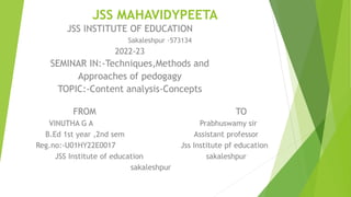 JSS MAHAVIDYPEETA
JSS INSTITUTE OF EDUCATION
Sakaleshpur -573134
2022-23
SEMINAR IN:-Techniques,Methods and
Approaches of pedogagy
TOPIC:-Content analysis-Concepts
FROM TO
VINUTHA G A Prabhuswamy sir
B.Ed 1st year ,2nd sem Assistant professor
Reg.no:-U01HY22E0017 Jss Institute pf education
JSS Institute of education sakaleshpur
sakaleshpur
 