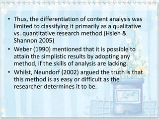 • Thus, the differentiation of content analysis was
  limited to classifying it primarily as a qualitative
  vs. quantitative research method (Hsieh &
  Shannon 2005)
• Weber (1990) mentioned that it is possible to
  attain the simplistic results by adopting any
  method, if the skills of analysis are lacking.
• Whilst, Neundorf (2002) argued the truth is that
  this method is as easy or difficult as the
  researcher determines it to be.
 