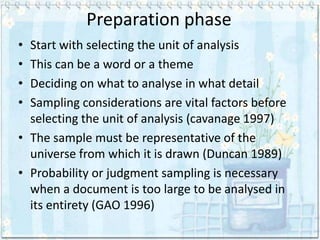 Preparation phase
• Start with selecting the unit of analysis
• This can be a word or a theme
• Deciding on what to analyse in what detail
• Sampling considerations are vital factors before
  selecting the unit of analysis (cavanage 1997)
• The sample must be representative of the
  universe from which it is drawn (Duncan 1989)
• Probability or judgment sampling is necessary
  when a document is too large to be analysed in
  its entirety (GAO 1996)
 